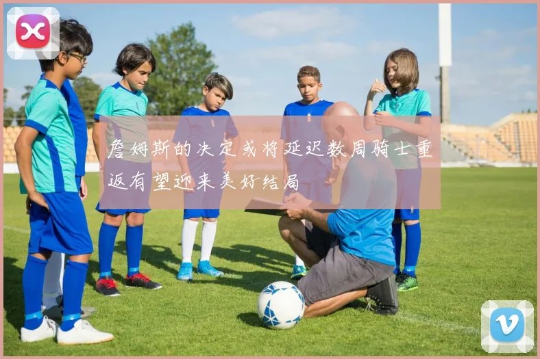 詹姆斯的决定或将延迟数周骑士重返有望迎来美好结局