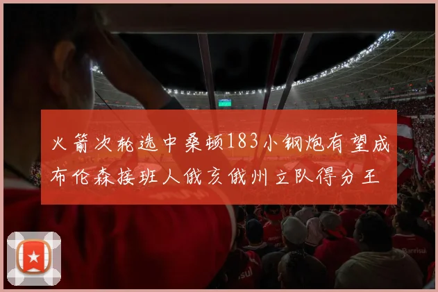 火箭次轮选中桑顿183小钢炮有望成布伦森接班人俄亥俄州立队得分王荣耀加身