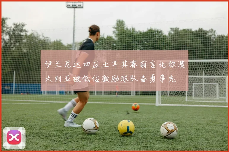 伊兰昆达回应土耳其赛前言论称澳大利亚被低估激励球队奋勇争先