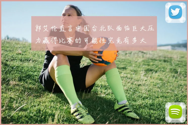 郭艾伦直言中国台北队面临巨大压力赢得比赛的可能性究竟有多大