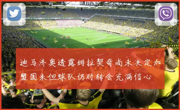 迪马济奥透露姆拉契奇尚未决定加盟国米但球队仍对转会充满信心