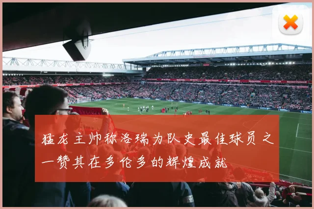 猛龙主帅称洛瑞为队史最佳球员之一赞其在多伦多的辉煌成就