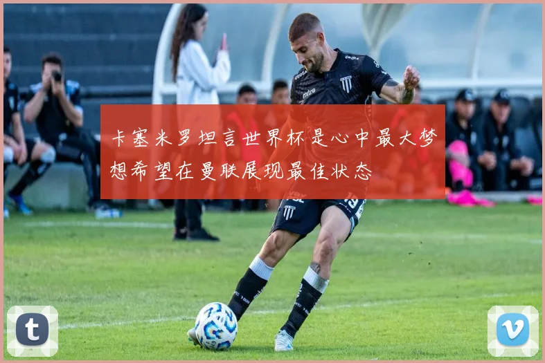卡塞米罗坦言世界杯是心中最大梦想希望在曼联展现最佳状态