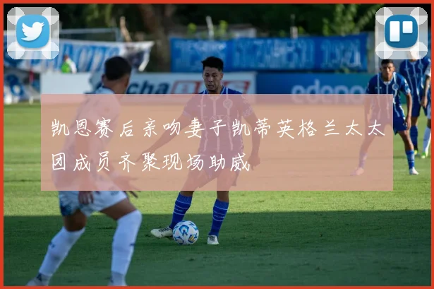 凯恩赛后亲吻妻子凯蒂英格兰太太团成员齐聚现场助威