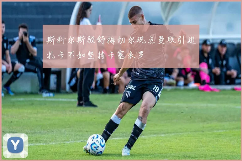 斯科尔斯驳舒梅切尔观点曼联引进扎卡不如坚持卡塞米罗
