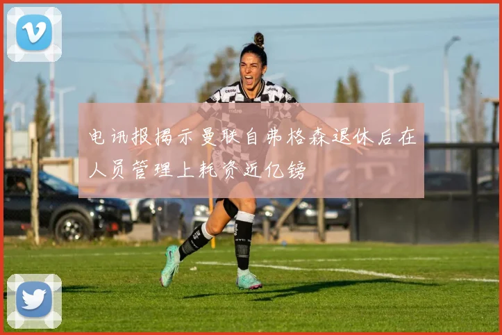 电讯报揭示曼联自弗格森退休后在人员管理上耗资近亿镑