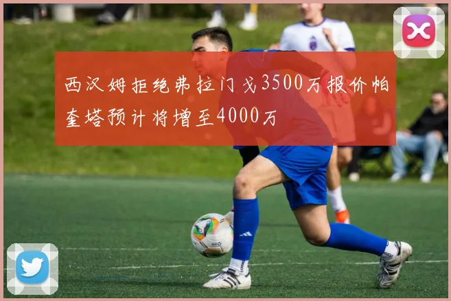 西汉姆拒绝弗拉门戈3500万报价帕奎塔预计将增至4000万