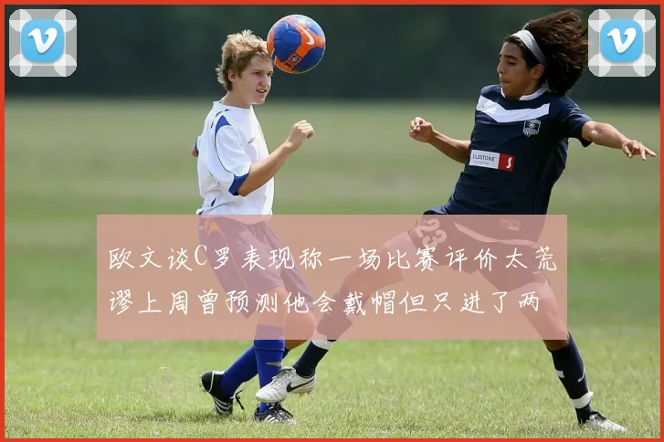 欧文谈C罗表现称一场比赛评价太荒谬上周曾预测他会戴帽但只进了两个球