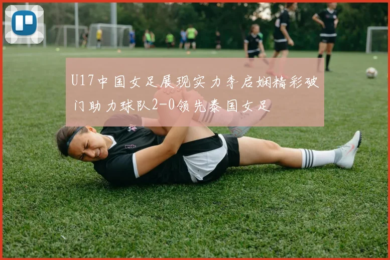 U17中国女足展现实力李启娴精彩破门助力球队2-0领先泰国女足