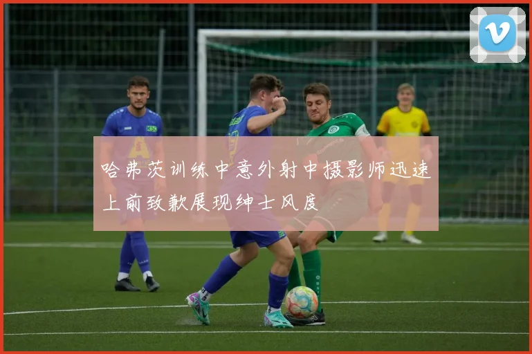 哈弗茨训练中意外射中摄影师迅速上前致歉展现绅士风度