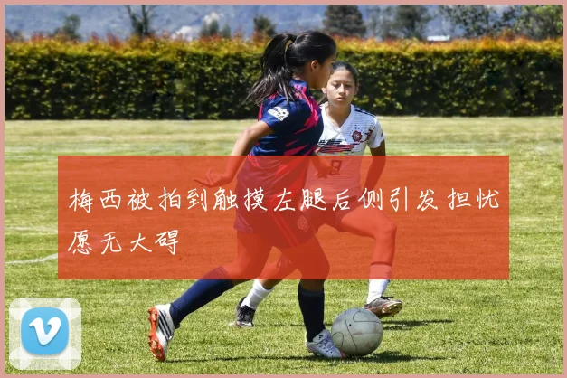 梅西被拍到触摸左腿后侧引发担忧愿无大碍