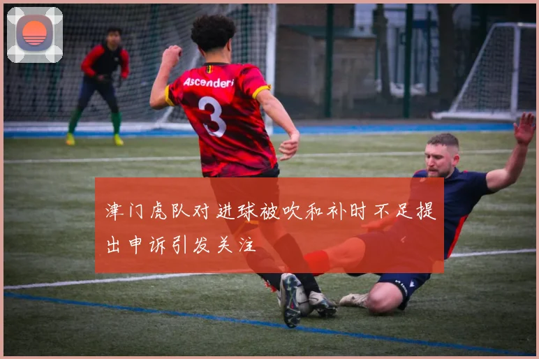津门虎队对进球被吹和补时不足提出申诉引发关注