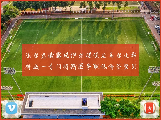 法尔克透露诺伊尔退役后乌尔比希将成一号门将斯图争取低价签努贝尔
