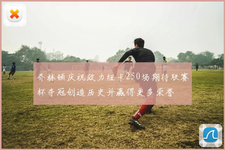乔林顿庆祝效力纽卡250场期待联赛杯夺冠创造历史并赢得更多荣誉