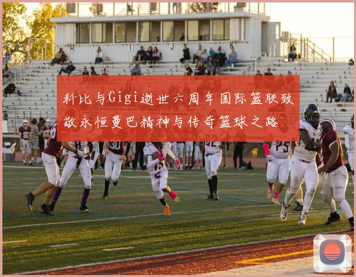 科比与Gigi逝世六周年国际篮联致敬永恒曼巴精神与传奇篮球之路