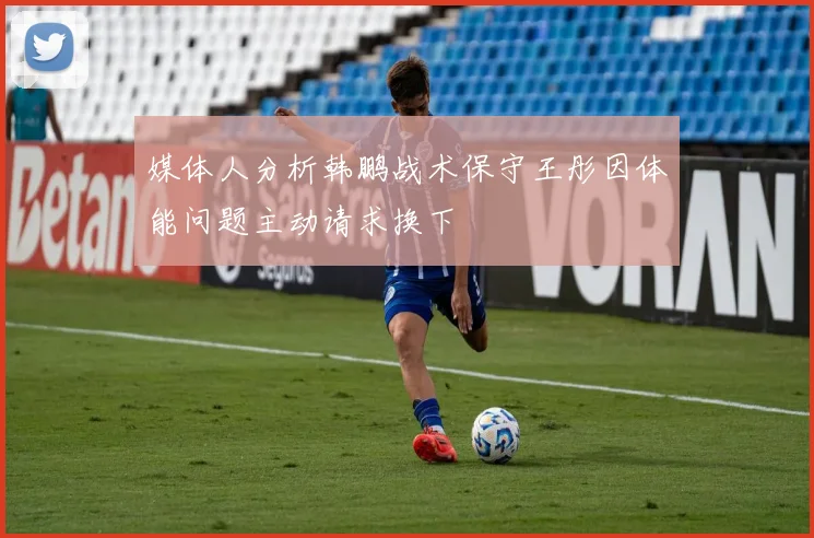 媒体人分析韩鹏战术保守王彤因体能问题主动请求换下