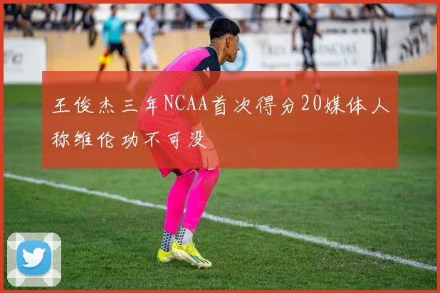 王俊杰三年NCAA首次得分20媒体人称维伦功不可没
