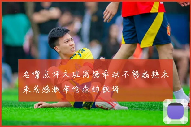 名嘴点评文班离场举动不够成熟未来或感激布伦森的教诲