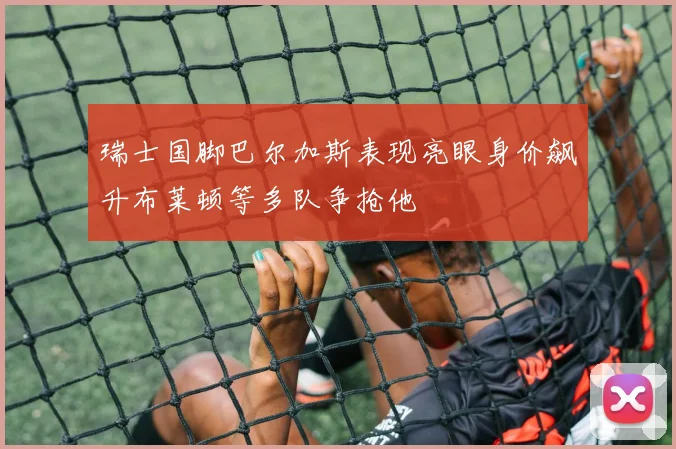 瑞士国脚巴尔加斯表现亮眼身价飙升布莱顿等多队争抢他