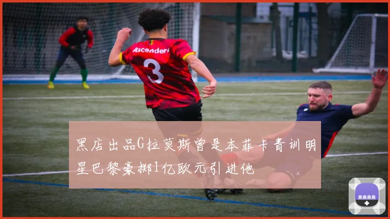 黑店出品G拉莫斯曾是本菲卡青训明星巴黎豪掷1亿欧元引进他